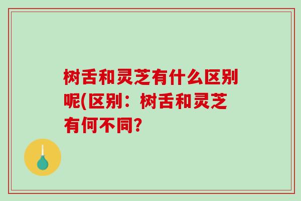 树舌和灵芝有什么区别呢(区别：树舌和灵芝有何不同？