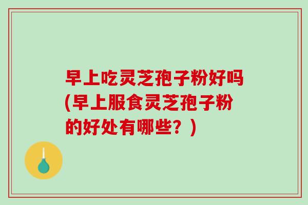 早上吃灵芝孢子粉好吗(早上服食灵芝孢子粉的好处有哪些？)