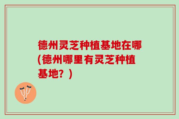 德州灵芝种植基地在哪(德州哪里有灵芝种植基地？)