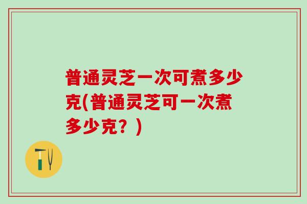 普通灵芝一次可煮多少克(普通灵芝可一次煮多少克？)