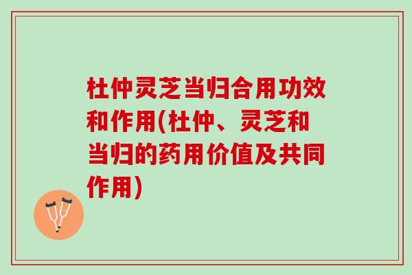 杜仲灵芝当归合用功效和作用(杜仲、灵芝和当归的药用价值及共同作用)