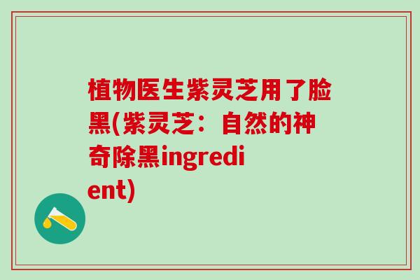植物医生紫灵芝用了脸黑(紫灵芝：自然的神奇除黑ingredient)