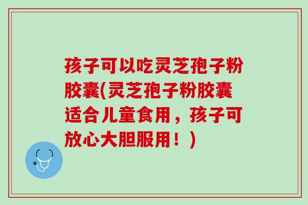 孩子可以吃灵芝孢子粉胶囊(灵芝孢子粉胶囊适合儿童食用，孩子可放心大胆服用！)