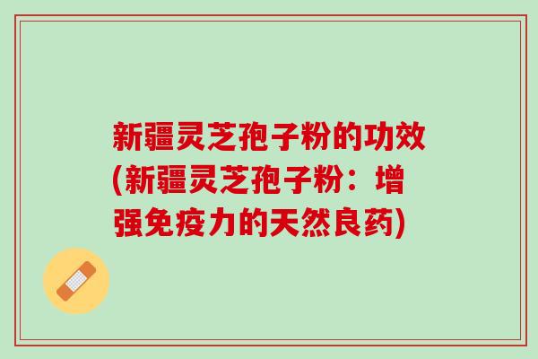 新疆灵芝孢子粉的功效(新疆灵芝孢子粉:增强免疫力的天然良药) 新疆灵芝孢子粉的功效(新疆灵芝孢子粉:增强免疫力的天然良药)