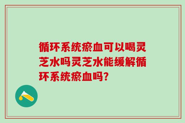 循环系统瘀血可以喝灵芝水吗灵芝水能缓解循环系统瘀血吗？