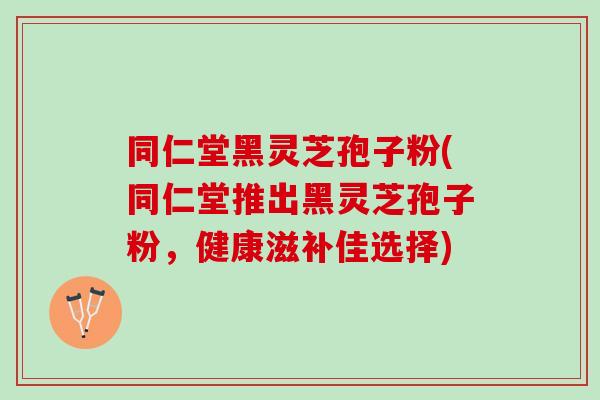 同仁堂黑灵芝孢子粉(同仁堂推出黑灵芝孢子粉,健康滋补佳选择) 同仁堂黑灵芝孢子粉(同仁堂推出黑灵芝孢子粉,健康滋补佳选择)