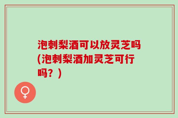 泡刺梨酒可以放灵芝吗(泡刺梨酒加灵芝可行吗?) 泡刺梨酒可以放灵芝吗(泡刺梨酒加灵芝可行吗?)
