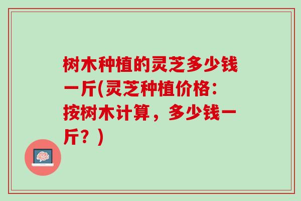 树木种植的灵芝多少钱一斤(灵芝种植价格：按树木计算，多少钱一斤？)