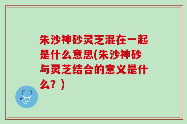 朱沙神砂灵芝混在一起是什么意思(朱沙神砂与灵芝结合的意义是什么？)
