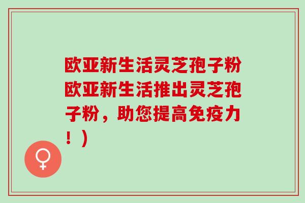 欧亚新生活灵芝孢子粉欧亚新生活推出灵芝孢子粉，助您提高免疫力！)