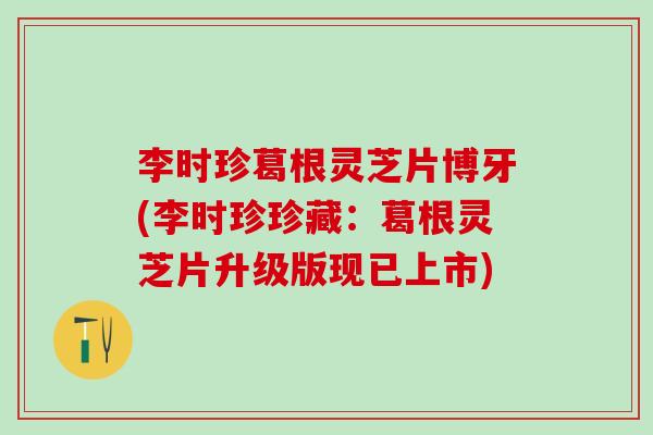 李时珍葛根灵芝片博牙(李时珍珍藏：葛根灵芝片升级版现已上市)