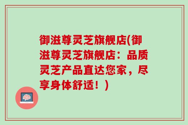 御滋尊灵芝旗舰店(御滋尊灵芝旗舰店：品质灵芝产品直达您家，尽享身体舒适！)