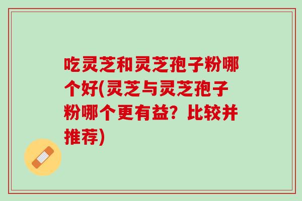 吃灵芝和灵芝孢子粉哪个好(灵芝与灵芝孢子粉哪个更有益？比较并推荐)