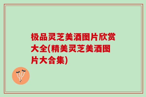极品灵芝美酒图片欣赏大全(精美灵芝美酒图片大合集)