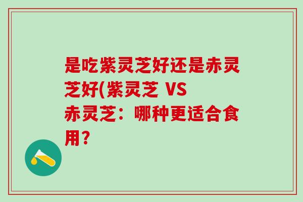 是吃紫灵芝好还是赤灵芝好(紫灵芝 VS 赤灵芝：哪种更适合食用？