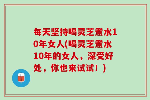 每天坚持喝灵芝煮水10年女人(喝灵芝煮水10年的女人，深受好处，你也来试试！)