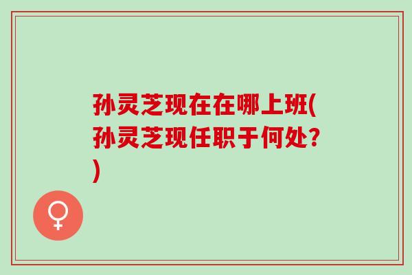 孙灵芝现在在哪上班(孙灵芝现任职于何处？)