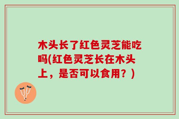 木头长了红色灵芝能吃吗(红色灵芝长在木头上,是否可以食用?) 木头长了红色灵芝能吃吗(红色灵芝长在木头上,是否可以食用?)