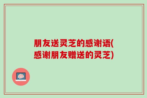 朋友送灵芝的感谢语(感谢朋友赠送的灵芝)