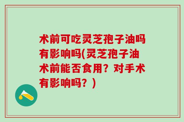 术前可吃灵芝孢子油吗有影响吗(灵芝孢子油术前能否食用？对手术有影响吗？)