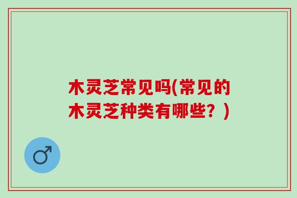 木灵芝常见吗(常见的木灵芝种类有哪些?) 木灵芝常见吗(常见的木灵芝种类有哪些?)