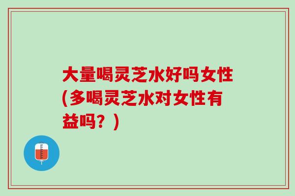 大量喝灵芝水好吗女性(多喝灵芝水对女性有益吗？)