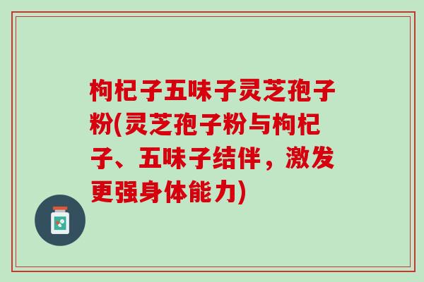 枸杞子五味子灵芝孢子粉(灵芝孢子粉与枸杞子、五味子结伴，激发更强身体能力)