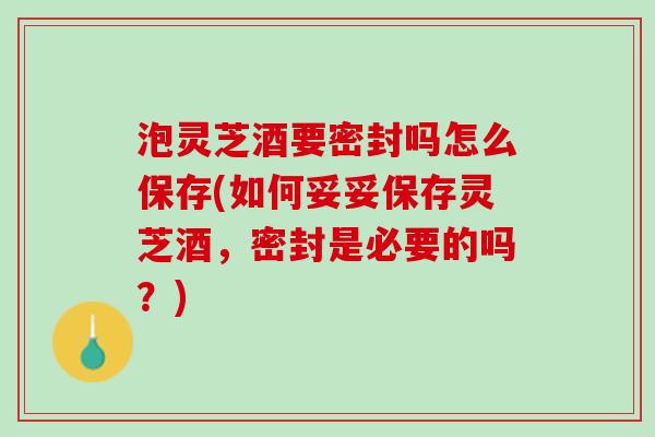 泡灵芝酒要密封吗怎么保存(如何妥妥保存灵芝酒,密封是必要的吗?) 泡灵芝酒要密封吗怎么保存(如何妥妥保存灵芝酒,密封是必要的吗?)
