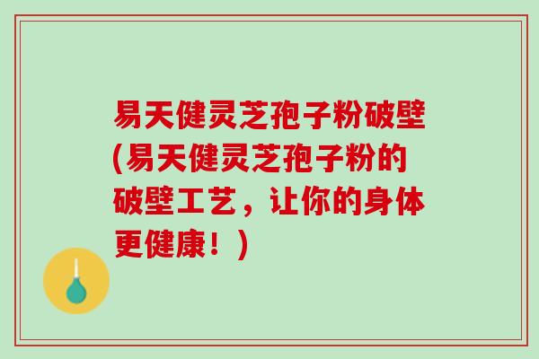易天健灵芝孢子粉破壁(易天健灵芝孢子粉的破壁工艺，让你的身体更健康！)