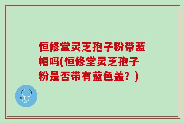 恒修堂灵芝孢子粉带蓝帽吗(恒修堂灵芝孢子粉是否带有蓝色盖？)