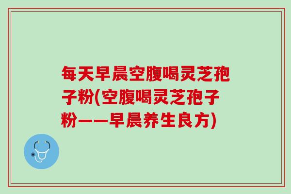 每天早晨空腹喝灵芝孢子粉(空腹喝灵芝孢子粉——早晨养生良方)