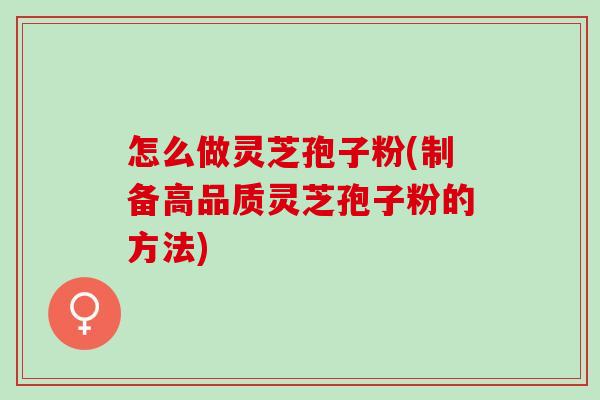 怎么做灵芝孢子粉(制备高品质灵芝孢子粉的方法)