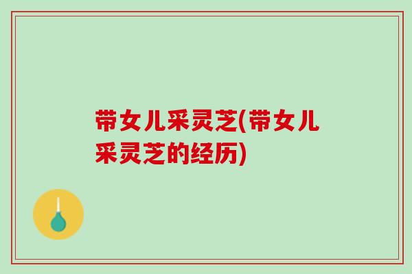 带女儿采灵芝(带女儿采灵芝的经历)