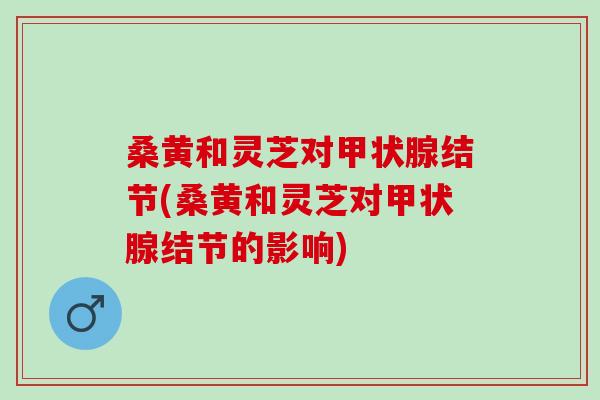 桑黄和灵芝对甲状腺结节(桑黄和灵芝对甲状腺结节的影响)