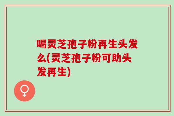 喝灵芝孢子粉再生头发么(灵芝孢子粉可助头发再生)