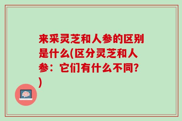 来采灵芝和人参的区别是什么(区分灵芝和人参：它们有什么不同？)