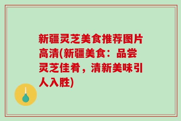 新疆灵芝美食推荐图片高清(新疆美食：品尝灵芝佳肴，清新美味引人入胜)