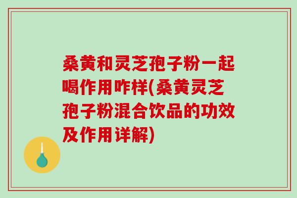 桑黄和灵芝孢子粉一起喝作用咋样(桑黄灵芝孢子粉混合饮品的功效及作用详解)