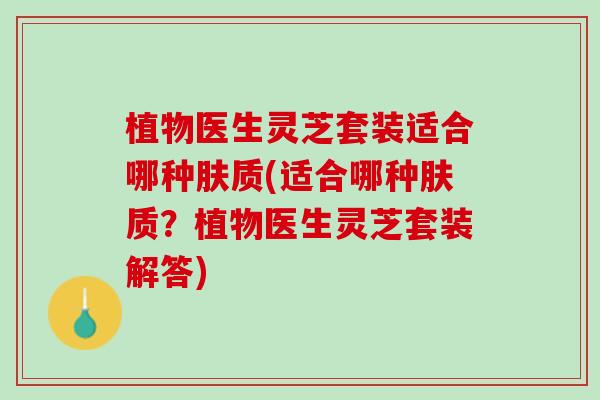 植物医生灵芝套装适合哪种肤质(适合哪种肤质？植物医生灵芝套装解答)