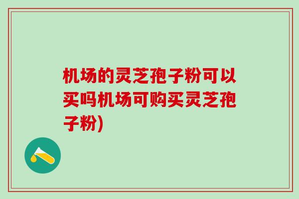 机场的灵芝孢子粉可以买吗机场可购买灵芝孢子粉)