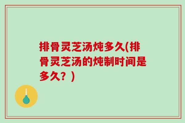 排骨灵芝汤炖多久(排骨灵芝汤的炖制时间是多久?) 排骨灵芝汤炖多久(排骨灵芝汤的炖制时间是多久?)