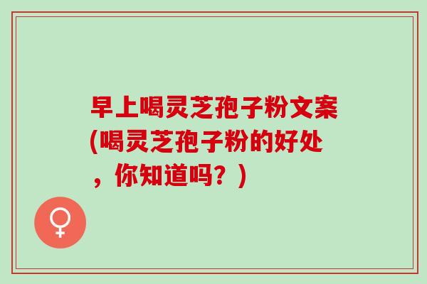 早上喝灵芝孢子粉文案(喝灵芝孢子粉的好处，你知道吗？)