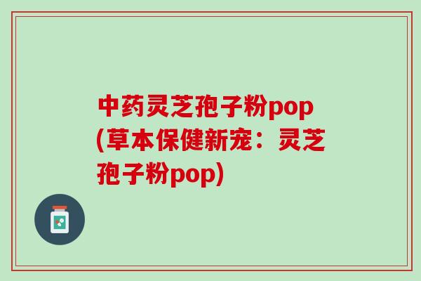 中药灵芝孢子粉pop(草本保健新宠：灵芝孢子粉pop)
