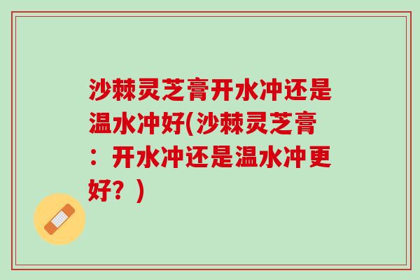 沙棘灵芝膏开水冲还是温水冲好(沙棘灵芝膏：开水冲还是温水冲更好？)