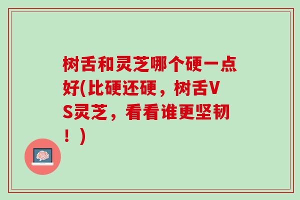 树舌和灵芝哪个硬一点好(比硬还硬，树舌VS灵芝，看看谁更坚韧！)