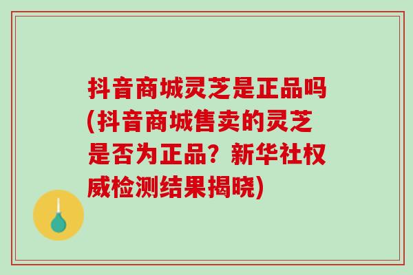 抖音商城灵芝是正品吗(抖音商城售卖的灵芝是否为正品？新华社权威检测结果揭晓)