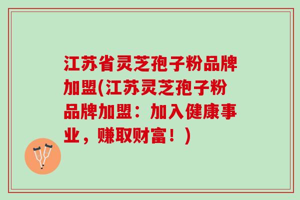 江苏省灵芝孢子粉品牌加盟(江苏灵芝孢子粉品牌加盟：加入健康事业，赚取财富！)