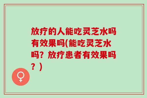 的人能吃灵芝水吗有效果吗(能吃灵芝水吗？患者有效果吗？)