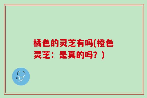 橘色的灵芝有吗(橙色灵芝：是真的吗？)