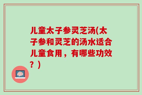 儿童太子参灵芝汤(太子参和灵芝的汤水适合儿童食用，有哪些功效？)